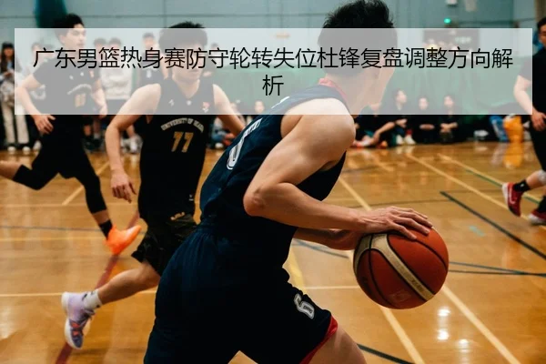广东男篮热身赛防守轮转失位杜锋复盘调整方向解析