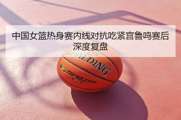 中国女篮热身赛内线对抗吃紧宫鲁鸣赛后深度复盘