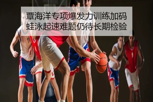 覃海洋专项爆发力训练加码 蛙泳起速难题仍待长期检验