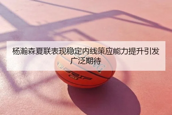 杨瀚森夏联表现稳定内线策应能力提升引发广泛期待