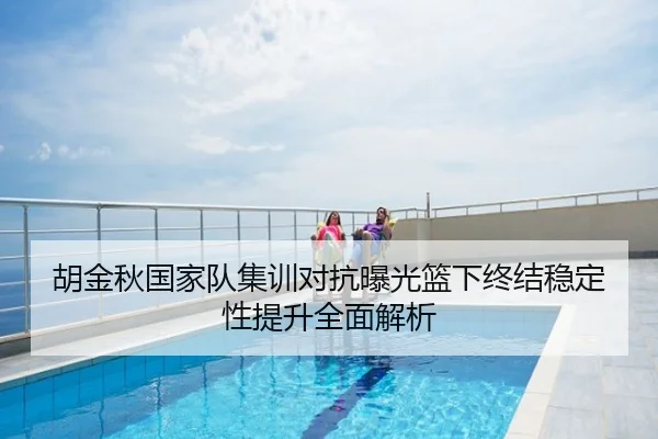 胡金秋国家队集训对抗曝光篮下终结稳定性提升全面解析