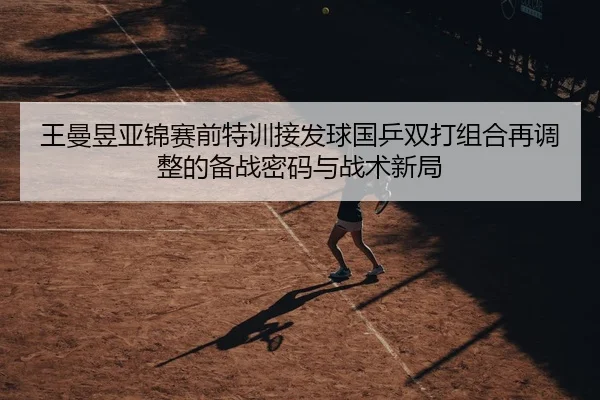 王曼昱亚锦赛前特训接发球国乒双打组合再调整的备战密码与战术新局