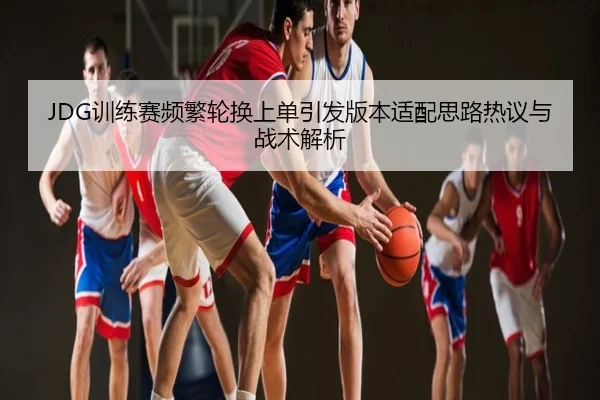 JDG训练赛频繁轮换上单引发版本适配思路热议与战术解析